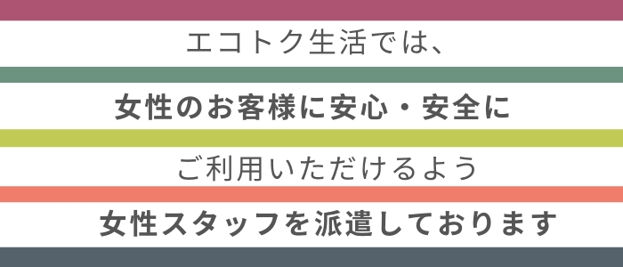 出張買取・リサイクル・家具家電・不用品回収・粗大ごみ・遺品整理・生前整理・無料回収・処分・当日引き取り・片付け・廃棄専門店のエコトク生活では、女性のお客様に安心してご利用していただけるよう女性スタッフをご用意しております